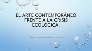 EL ARTE CONTEMPORÁNEO
FRENTE A LA CRISIS
ECOLÓGICA.
Elaborado por Lisbet Montes Lazcano
 
