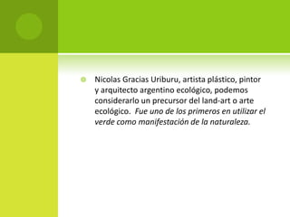    Nicolas Gracias Uriburu, artista plástico, pintor
    y arquitecto argentino ecológico, podemos
    considerarlo un precursor del land-art o arte
    ecológico. Fue uno de los primeros en utilizar el
    verde como manifestación de la naturaleza.
 