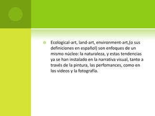    Ecological-art, land-art, environment-art,(o sus
    definiciones en español) son enfoques de un
    mismo núcleo: la naturaleza, y estas tendencias
    ya se han instalado en la narrativa visual, tanto a
    través de la pintura, las perfomances, como en
    los videos y la fotografía.
 