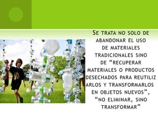 S E TRATA NO SOLO DE
    ABANDONAR EL USO
      DE MATERIALES
   TRADICIONALES SINO
      DE “ RECUPERAR
 MATERIALES O PRODUCTOS
DESECHADOS PARA REUTILIZ
ARLOS Y TRANSFORMARLOS
  EN OBJETOS NUEVOS ”,
   “ NO ELIMINAR , SINO
      TRANSFORMAR ”
 