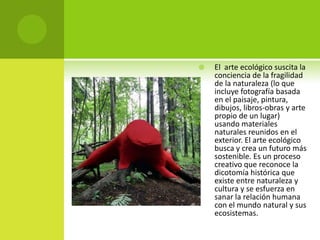    El arte ecológico suscita la
    conciencia de la fragilidad
    de la naturaleza (lo que
    incluye fotografía basada
    en el paisaje, pintura,
    dibujos, libros-obras y arte
    propio de un lugar)
    usando materiales
    naturales reunidos en el
    exterior. El arte ecológico
    busca y crea un futuro más
    sostenible. Es un proceso
    creativo que reconoce la
    dicotomía histórica que
    existe entre naturaleza y
    cultura y se esfuerza en
    sanar la relación humana
    con el mundo natural y sus
    ecosistemas.
 