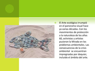    El Arte ecológico irrumpió
    en el panorama visual hace
    ya varias décadas. Con los
    movimientos de protección
    a la naturaleza de los años
    60, activistas y artistas
    pusieron la Mirada en los
    problemas ambientales. Las
    consecuencias de la crisis
    ambiental se encuentran
    impregnadas por doquier,
    incluido el ámbito del arte.
 