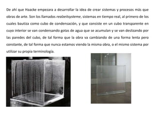 De ahí que Haacke empezara a desarrollar la idea de crear sistemas y procesos más que
obras de arte. Son los llamados realzeitsysteme, sistemas en tiempo real, al primero de los
cuales bautiza como cubo de condensación, y que consiste en un cubo transparente en
cuyo interior se van condensando gotas de agua que se acumulan y se van deslizando por
las paredes del cubo, de tal forma que la obra va cambiando de una forma lenta pero
constante, de tal forma que nunca estamos viendo la misma obra, o el mismo sistema por
utilizar su propia terminología.
 
