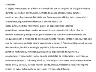 FITOTRÓN
El objeto fue expuesto en el MoMA acompañado por un conjunto de dibujos realizados
durante su estudio y construcción. Se trata de planos, alzadas, vistas, detalles
constructivos, diagramas de la instalación. Son esquemas a lápiz y tinta, coloreados o
acuarelados, rigurosamente técnicos o a mano alzada, con
notas, datos, medidas, referencias. El uso -en especial de los sistemas
proyectivos, perspectivas y cortes axonométricos- es característico de la obra de
Benedit. Aparecen y desaparecen, permanecen o se transforman en cada serie. Sus
croquis acentúan la fragilidad de axiomas como arte / ilusión, verdad / ciencia, y son una
caja de resonancia perfecta para la experiencia artística. El Fitotrón utiliza conocimientos
de cibernética, botánica, etnología y química, informaciones de
genética, horticultura, hidroponía, paisajismo y experiencias de ingeniería y
arquitectura. El espectador - lector tiene la posibilidad de contemplar el invernadero
como un objeto poco práctico y, sin duda, inusual para un museo; sentirse esquizo entre
bellas artes y ciencias, estética y saber; puede, incluso, molestarse. Pero, vale la pena
insistir, no evitar la tentación de interrogar. El tema es la distancia.
 