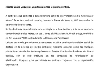 Nicolás García Uriburu es un artista plástico y pintor argentino.
A partir de 1968 comenzó a desarrollar una serie de intervenciones en la naturaleza y
alcanzó fama internacional cuando, durante la Bienal de Venecia, tiñó los canales de
color verde fosforescente.
Se ha dedicado especialmente a la ecología, a la forestación y a la lucha contra la
contaminación de los mares. En 1981, junto al artista alemán Joseph Beuys, coloreó el
río Rin y plantó 7.000 robles durante la Documenta 7 de Kassel.
Uriburu desarrolla, paralelamente a su carrera artística, una importante labor social. Se
destaca en la defensa del medio ambiente mediante acciones como las múltiples
plantaciones de árboles, tanto aquí como en Europa. Es miembro fundador del Grupo
Bosque, con el cual intervino en las campañas de reforestación de
Maldonado, Uruguay, y ha participado en acciones conjuntas con la organización
Greenpeace.
 