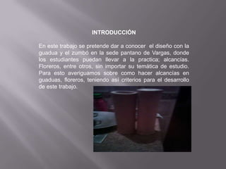 INTRODUCCIÓN

En este trabajo se pretende dar a conocer el diseño con la
guadua y el zumbó en la sede pantano de Vargas, donde
los estudiantes puedan llevar a la practica; alcancías.
Floreros, entre otros, sin importar su temática de estudio.
Para esto averiguamos sobre como hacer alcancías en
guaduas, floreros, teniendo así criterios para el desarrollo
de este trabajo.
 