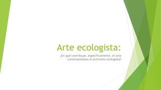 Arte ecologista:
¿En qué contribuye, específicamente, el arte
contemporáneo al activismo ecologista?
 