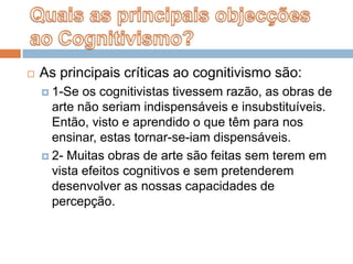 Quais as principais objecções ao Cognitivismo?As principais críticas ao cognitivismo são:1-Se os cognitivistas tivessem razão, as obras de arte não seriam indispensáveis e insubstituíveis.  Então, visto e aprendido o que têm para nos ensinar, estas tornar-se-iam dispensáveis.2- Muitas obras de arte são feitas sem terem em vista efeitos cognitivos e sem pretenderem desenvolver as nossas capacidades de percepção.