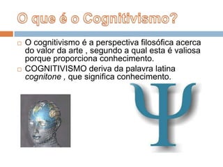 O que é o Cognitivismo?O cognitivismo é a perspectiva filosófica acerca do valor da arte , segundo a qual esta é valiosa porque proporciona conhecimento.COGNITIVISMO deriva da palavra latina cognitone , que significa conhecimento.