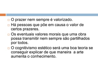 O prazer nem sempre é valorizado.Há pessoas que põe em causa o valor de certos prazeres.Os eventuaisvalores morais que uma obra possa transmitir nem sempre são partilhados por todos.O cognitivismo estético será uma boa teoria se conseguir explicar de que maneira  a arte aumenta o conhecimento. 