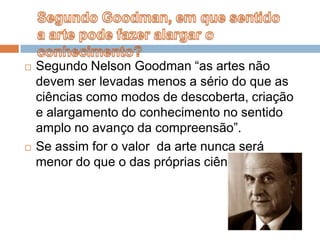 Segundo Nelson Goodman “as artes não devem ser levadas menos a sério do que as ciências como modos de descoberta, criação e alargamento do conhecimento no sentido amplo no avanço da compreensão”.Se assim for o valor  da arte nunca será menor do que o das próprias ciências.Segundo Goodman, em que sentido a arte pode fazer alargar o conhecimento?