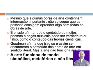 Mesmo que algumas obras de arte contenham informação importante , não se segue que as pessoas consigam aprender algo com todas as obras de arte.É errado afirmar que o conteúdo de muitos poemas e peças musicais pode ser verdadeiro ou falso, como o conteúdo das teorias cientificas.Goodman afirma que isso só é assim se encararmos o conteúdo das obras de arte em sentido literal. Mas a arte não funciona assim.A arte funciona de modo simbólico, metafórico e não literal. 