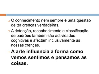 O conhecimento nem sempre é uma questão de ter crenças verdadeiras. A detecção, reconhecimento e classificação de padrões também são actividades cognitivas e afectam inclusivamente as nossas crenças.A arte influencia a forma como vemos sentimos e pensamos as coisas.