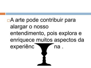 A arte pode contribuir para alargar o nosso entendimento, pois explora e enriquece muitos aspectos da experiência humana .