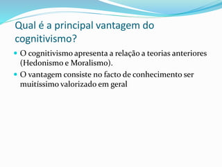 Qual é a principal vantagem do 
cognitivismo? 
 O cognitivismo apresenta a relação a teorias anteriores 
(Hedonismo e Moralismo). 
 O vantagem consiste no facto de conhecimento ser 
muitíssimo valorizado em geral 
 