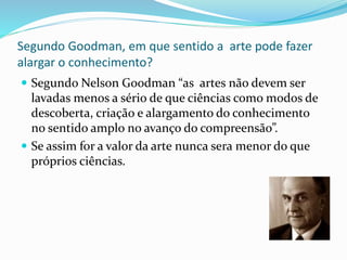 Segundo Goodman, em que sentido a arte pode fazer 
alargar o conhecimento? 
 Segundo Nelson Goodman “as artes não devem ser 
lavadas menos a sério de que ciências como modos de 
descoberta, criação e alargamento do conhecimento 
no sentido amplo no avanço do compreensão”. 
 Se assim for a valor da arte nunca sera menor do que 
próprios ciências. 
 
