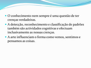  O conhecimento nem sempre é uma questão de ter 
crenças verdadeiras. 
 A detecção, reconhecimento e classificação de padrões 
também são actividades cognitivas e efectuam 
inclusivamente as nossas crenças. 
 A arte influenciam o forma como vemos, sentimos e 
pensamos as coisas. 
 