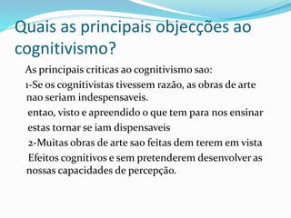 Quais as principais objecções ao 
cognitivismo? 
As principais criticas ao cognitivismo sao: 
1-Se os cognitivistas tivessem razão, as obras de arte 
nao seriam indespensaveis. 
entao, visto e apreendido o que tem para nos ensinar 
estas tornar se iam dispensaveis 
2-Muitas obras de arte sao feitas dem terem em vista 
Efeitos cognitivos e sem pretenderem desenvolver as 
nossas capacidades de percepção. 
 