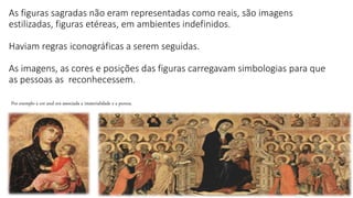 As figuras sagradas não eram representadas como reais, são imagens
estilizadas, figuras etéreas, em ambientes indefinidos.
Haviam regras iconográficas a serem seguidas.
As imagens, as cores e posições das figuras carregavam simbologias para que
as pessoas as reconhecessem.
Por exemplo a cor azul era associada a imaterialidade e a pureza.
 