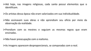 Até hoje, nas imagens religiosas, cada santo possui elementos que o
identificam.
Os artistas dessa época não eram valorizados em sua individualidade.
Não assinavam suas obras e não aprendiam seu ofício por meio da
observação da realidade.
Prendiam com os mestres e seguiam as mesmas regras que eram
ensinadas.
Não haver preocupação com o realismo.
As imagens aparecem desproporcionais, se comparadas com o real.
 