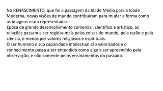 No RENASCIMENTO, que foi a passagem da Idade Média para a Idade
Moderna, novas visões de mundo contribuíram para mudar a forma como
as imagens eram representadas.
Época de grande desenvolvimento comercial, científico e artístico, as
relações passam a ser regidas mais pelas coisas do mundo, pela razão e pela
ciência, e menos por valores religiosos e espirituais.
O ser humano e sua capacidade intelectual são valorizados e o
conhecimento passa a ser entendido como algo a ser apreendido pela
observação, e não somente pelos ensinamentos do passado.
 