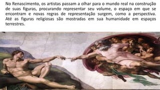 No Renascimento, os artistas passam a olhar para o mundo real na construção
de suas figuras, procurando representar seu volume, o espaço em que se
encontram e novas regras de representação surgem, como a perspectiva.
Até as figuras religiosas são mostradas em sua humanidade em espaços
terrestres.
 