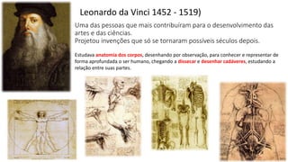 Uma das pessoas que mais contribuíram para o desenvolvimento das
artes e das ciências.
Projetou invenções que só se tornaram possíveis séculos depois.
Leonardo da Vinci 1452 - 1519)
Estudava anatomia dos corpos, desenhando por observação, para conhecer e representar de
forma aprofundada o ser humano, chegando a dissecar e desenhar cadáveres, estudando a
relação entre suas partes.
 