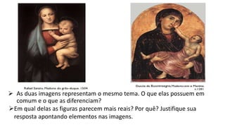  As duas imagens representam o mesmo tema. O que elas possuem em
comum e o que as diferenciam?
Em qual delas as figuras parecem mais reais? Por quê? Justifique sua
resposta apontando elementos nas imagens.
 