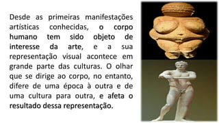 Desde as primeiras manifestações
artísticas conhecidas, o corpo
humano tem sido objeto de
interesse da arte, e a sua
representação visual acontece em
grande parte das culturas. O olhar
que se dirige ao corpo, no entanto,
difere de uma época à outra e de
uma cultura para outra, e afeta o
resultado dessa representação.
 