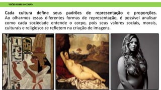 Cada cultura define seus padrões de representação e proporções.
Ao olharmos essas diferentes formas de representação, é possível analisar
como cada sociedade entende o corpo, pois seus valores sociais, morais,
culturais e religiosos se refletem na criação de imagens.
VISÕES SOBRE O CORPO
 