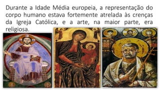 Durante a Idade Média europeia, a representação do
corpo humano estava fortemente atrelada às crenças
da Igreja Católica, e a arte, na maior parte, era
religiosa.
 