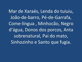 Mar de Xaraés, Lenda do tuiuiu, João-de-barro, Pé-de-Garrafa, Come-língua , Minhocão, Negro d’água, Donos dos porcos, Anta sobrenatural, Pai do mato, Sinhozinho e Santo que fugia. 