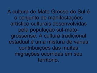 A cultura de Mato Grosso do Sul é o conjunto de manifestações artístico-culturais desenvolvidas pela população sul-mato-grossense. A cultura tradicional estadual é uma mistura de várias contribuições das muitas migrações ocorridas em seu território. 