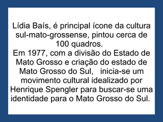 Lídia Baís, é principal ícone da cultura sul-mato-grossense, pintou cerca de 100 quadros.   Em 1977, com a divisão do Estado de Mato Grosso e criação do estado de Mato Grosso do Sul,   inicia-se um movimento cultural idealizado por Henrique Spengler para buscar-se uma identidade para o Mato Grosso do Sul.  