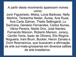 A partir deste movimento aparecem nomes como: Jonir Figueiredo, Miska, Lúcia Barbosa, Nelly Martins, Teresinha Neder, Áurea, Ana Ruas, Ana Carla Zahran, Thetis Sellingardi, Lu Sant’ana, Genésio Fernandes, Carlos Nunes, Vânia Pereira, Neide Ono, José Nantes, Fernando Marson, Roberto Marson, Juracy, Cecílio Veria, Isaac de Oliveira, Elis Regina Nogueira, Irani Brum, Bucker, Heron Zanata e Ovini Rosmarinus, que buscaram a afirmação da arte sul-mato-grossense em diversos salões de arte brasileiros.  