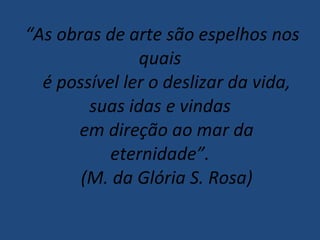   “ As obras de arte são espelhos nos quais    é possível ler o deslizar da vida, suas idas e vindas    em direção ao mar da eternidade”.    (M. da Glória S. Rosa) 