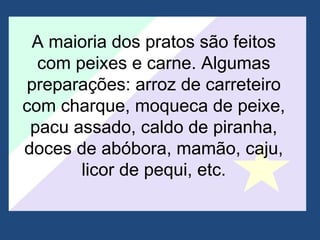 A maioria dos pratos são feitos com peixes e carne. Algumas preparações: arroz de carreteiro com charque, moqueca de peixe, pacu assado, caldo de piranha, doces de abóbora, mamão, caju, licor de pequi, etc. 