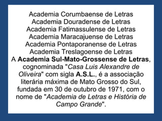 Academia Corumbaense de Letras Academia Douradense de Letras Academia Fatimassulense de Letras Academia Maracajuense de Letras Academia Pontaporanense de Letras Academia Treslagoense de Letras A  Academia Sul-Mato-Grossense de Letras , cognominada " Casa Luis Alexandre de Oliveira " com sigla  A.S.L. , é a associação literária máxima de Mato Grosso do Sul, fundada em 30 de outubro de 1971, com o nome de " Academia de Letras e História de Campo Grande ". 