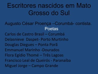 Escritores nascidos em Mato Grosso do Sul Augusto César Proença –Corumbá- contista. Poetas   Carlos de Castro Brasil – Corumbá Delasnieve  Daspet- Porto Murtinho Douglas Diegues – Ponta Porã Emmanuel Marinho -Dourados Flora Egídio Thomé – Três Lagoas Francisco Leal de Queirós - Paranaíba Miguel Jorge – Campo Grande 