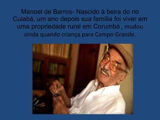 Manoel de Barros- Nascido à beira do rio Cuiabá, um ano depois sua família foi viver em uma propriedade rural em Corumbá  , mudou ainda quando criança para Campo Grande. 