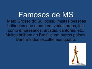 Famosos de MS  Mato Grosso do Sul possui muitas pessoas brilhantes que atuam em várias áreas, tais como empresários, artistas, cantores, etc. Muitos brilham no Brasil e em outros países. Dentre todos escolhemos quatro. 