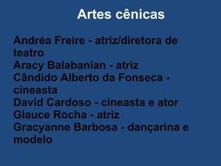 Artes cênicas Andréa Freire - atriz/diretora de teatro  Aracy Balabanian - atriz  Cândido Alberto da Fonseca - cineasta  David Cardoso - cineasta e ator  Glauce Rocha - atriz  Gracyanne Barbosa - dançarina e modelo  