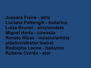 Jussara Freire - atriz  Luciana Pettengill - bailarina  Luíza Brunet - atriz/modelo  Miguel Horta - cineasta  Renato Ribas - músico/artista plástico/diretor teatral  Rodolpho Leone - bailarino  Rubens Corrêa - ator   