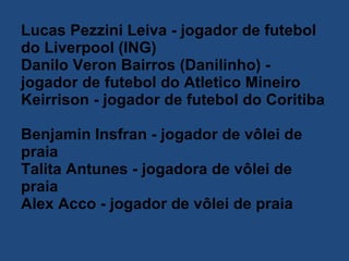 Lucas Pezzini Leiva - jogador de futebol do Liverpool (ING)  Danilo Veron Bairros (Danilinho) - jogador de futebol do Atletico Mineiro  Keirrison - jogador de futebol do Coritiba  Benjamin Insfran - jogador de vôlei de praia  Talita Antunes - jogadora de vôlei de praia  Alex Acco - jogador de vôlei de praia  