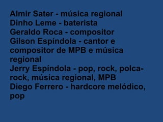 Almir Sater - música regional  Dinho Leme - baterista  Geraldo Roca - compositor  Gilson Espíndola - cantor e compositor de MPB e música regional  Jerry Espíndola - pop, rock, polca-rock, música regional, MPB  Diego Ferrero - hardcore melódico, pop   