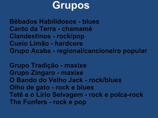   Grupos Bêbados Habilidosos - blues  Canto da Terra - chamamé  Clandestinos - rock/pop  Cueio Limão - hardcore  Grupo Acaba - regional/cancioneiro popular  Grupo Tradição - maxixe  Grupo Zíngaro - maxixe  O Bando do Velho Jack - rock/blues  Olho de gato - rock e blues  Tetê e o Lírio Selvagem - rock e polca-rock  The Funfers - rock e pop    
