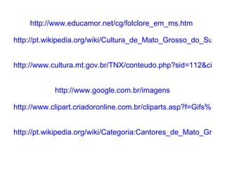 http://www.educamor.net/cg/folclore_em_ms.htm     http://pt.wikipedia.org/wiki/Cultura_de_Mato_Grosso_do_Sul     http://www.cultura.mt.gov.br/TNX/conteudo.php?sid=112&cid=2649     http://www.google.com.br/imagens     http://www.clipart.criadoronline.com.br/cliparts.asp?f=Gifs%20Animados%202%5Cmusica     http://pt.wikipedia.org/wiki/Categoria:Cantores_de_Mato_Grosso_do_Sul   