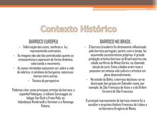 BARROCO EUROPEU                                       BARROCO NO BRASIL
    • Valorização das cores, sombras e luz,            • O barroco brasileiro foi diretamente influenciado
            representando contrastes.                    pelo barroco português, porém, com o tempo, foi
• As imagens não são tão centralizadas quanto as           assumindo características próprias. A grande
   renascentistas e aparecem de forma dinâmica,          produção artística barroca no Brasil ocorreu nas
             valorizando o movimento.                      cidade auríferas de Minas Gerais, no chamado
• As cenas retratadas costumam ser sobre a vida              século do ouro. Estas cidades eram ricas e
  da nobreza, o cotidiano da burguesia, naturezas-        possuíam um intensa vida cultura e artística em
                mortas entre outros.                                   pleno desenvolvimento.
          • Técnica da perspectiva                      • No estado da Bahia, o barroco destacou-se na
                                                           decoração das igrejas em Salvador como, por
                                                         exemplo, de São Francisco de Assis e a da Ordem
Podemos citar como principais artistas do barroco: o                 Terceira de São Francisco.
     espanhol Velásquez, o italiano Caravaggio, os
           belgas Van Dyck e Frans Hals, os
    holandeses Rembrandt e Vermeer e o flamengo         O principal representante do barroco mineiro foi o
                       Rubens.                            escultor e arquiteto Antônio Francisco de Lisboa e
                                                                    na literatura Gregório de Matos.
 