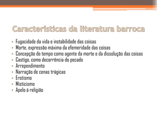 •   Fugacidade da vida e instabilidade das coisas
•   Morte, expressão máxima da efemeridade das coisas
•   Concepção do tempo como agente da morte e da dissolução das coisas
•   Castigo, como decorrência do pecado
•   Arrependimento
•   Narração de cenas trágicas
•   Erotismo
•   Misticismo
•   Apelo à religião
 