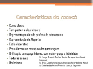 •   Cores claras
•   Tons pastéis e douramento
•   Representação da vida profana da aristocracia
•   Representação de Alegorias
•   Estilo decorativo
•   Possui leveza na estrutura das construções
•   Unificação do espaço interno, com maior graça e intimidade
                              Na Europa: François Boucher, Antoine Watteau e Jean-Honoré
•   Texturas suaves           Fragonard
•   Hedonismo                 No Brasil: José Pereira Arouca, Francisco Xavier de Brito, Manuel
                                      da Costa Ataíde eAntónio Francisco Lisboa, o Aleijadinho
 